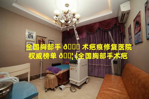 全国胸部手 🐞 术疤痕修复医院权威榜单 🐦 (全国胸部手术疤痕修复医院权威榜单排名)